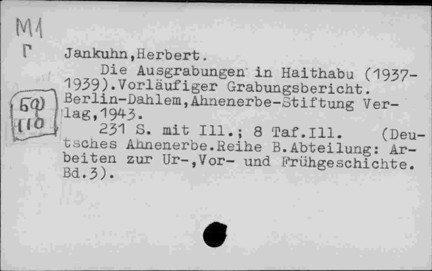 ﻿Г	Jankuhn,Herbert.
Die Ausgrabungen in Haithabu (1937-19З9).Vorläufiger Grabungsbericht. Berlin-Dahlem,Ahnenerbe-Stiftung Ver-jLagіП9*^3•
’231 S. mit Ill.; 8 Taf.111. (Deu tsches Ahnenerbe.Reihe B.Abteilung: Arbeiten zur Ur-,Vor- und Frühgeschichte. ßd.3).